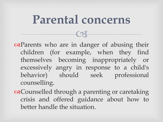 
Parents who are in danger of abusing their
children (for example, when they find
themselves becoming inappropriately or
excessively angry in response to a child's
behavior) should seek professional
counselling.
Counselled through a parenting or caretaking
crisis and offered guidance about how to
better handle the situation.
Parental concerns
 