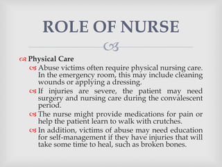 
 Physical Care
 Abuse victims often require physical nursing care.
In the emergency room, this may include cleaning
wounds or applying a dressing.
 If injuries are severe, the patient may need
surgery and nursing care during the convalescent
period.
 The nurse might provide medications for pain or
help the patient learn to walk with crutches.
 In addition, victims of abuse may need education
for self-management if they have injuries that will
take some time to heal, such as broken bones.
ROLE OF NURSE
 