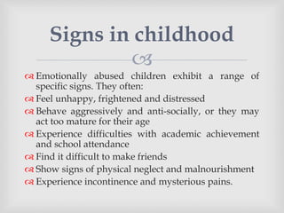
 Emotionally abused children exhibit a range of
specific signs. They often:
 Feel unhappy, frightened and distressed
 Behave aggressively and anti-socially, or they may
act too mature for their age
 Experience difficulties with academic achievement
and school attendance
 Find it difficult to make friends
 Show signs of physical neglect and malnourishment
 Experience incontinence and mysterious pains.
Signs in childhood
 