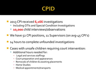  2013 CPI received 6,166 investigations
 Including OTIs and Special Condition Investigations
 10,000 child interviews/observations
 We have 52 CPI positions, 11 Supervisors (on avg-45 CPI’s)
 14 hours to complete unfounded investigations
 Cases with unsafe children requiring court intervention:
 Additional hours needed for:
▪ Legal and services staffings
▪ Court preparation and appearances
▪ Removals of children & awaiting placements
▪ Home Studies
▪ Medical appointments/transports
 