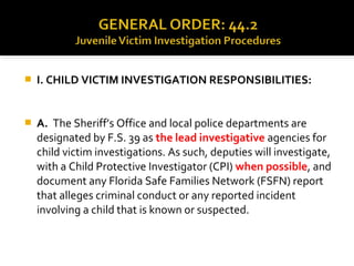 I. CHILD VICTIM INVESTIGATION RESPONSIBILITIES:
 A. The Sheriff’s Office and local police departments are
designated by F.S. 39 as the lead investigative agencies for
child victim investigations. As such, deputies will investigate,
with a Child Protective Investigator (CPI) when possible, and
document any Florida Safe Families Network (FSFN) report
that alleges criminal conduct or any reported incident
involving a child that is known or suspected.
 