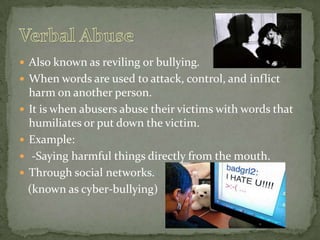 Also known as reviling or bullying.When words are used to attack, control, and inflict harm on another person.It is when abusers abuse their victims with words that humiliates or put down the victim.Example: -Saying harmful things directly from the mouth.Through social networks.   (known as cyber-bullying)Verbal Abuse