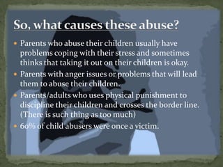 Parents who abuse their children usually have problems coping with their stress and sometimes thinks that taking it out on their children is okay.Parents with anger issues or problems that will lead them to abuse their children.Parents/adults who uses physical punishment to discipline their children and crosses the border line. (There is such thing as too much)60% of child abusers were once a victim.So, what causes these abuse?