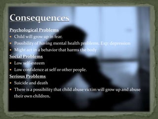 Psychological ProblemsChild will grow up in fear.Possibility of having mental health problems. Exp: depressionMight act in a behavior that harms the bodySocial ProblemsLow self-esteemLow confidence at self or other people.Serious ProblemsSuicide and deathThere is a possibility that child abuse victim will grow up and abuse their own children.Consequences