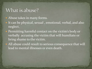 What is abuse?Abuse takes in many forms.It can be physical, sexual , emotional, verbal, and also neglect. Permitting harmful contact on the victim’s body or verbally  accusing the victim that will humiliate or bring shame to the victim.All abuse could result to serious consequence that will lead to mental illnesses or even death.