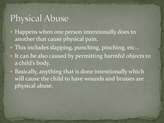 Happens when one person intentionally does to another that cause physical pain.This includes slapping, punching, pinching, etc…It can be also caused by permitting harmful objects to a child’s body.Basically, anything that is done intentionally which will cause the child to have wounds and bruises are physical abuse.Physical Abuse