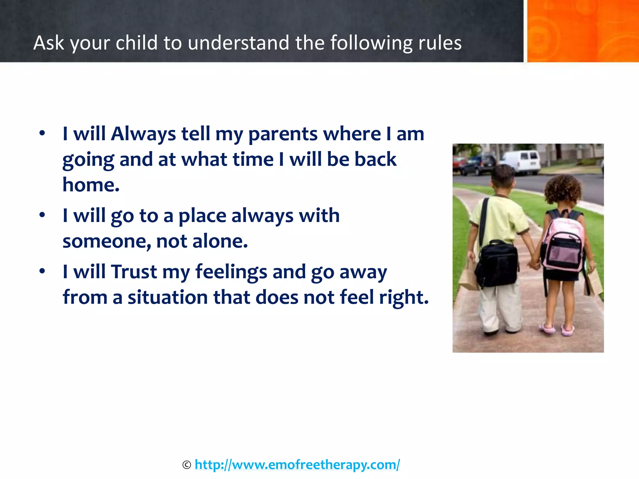 Ask your child to understand the following rules
• I will Always tell my parents where I am
going and at what time I will be back
home.
• I will go to a place always with
someone, not alone.
• I will Trust my feelings and go away
from a situation that does not feel right.
© http://www.emofreetherapy.com/
 