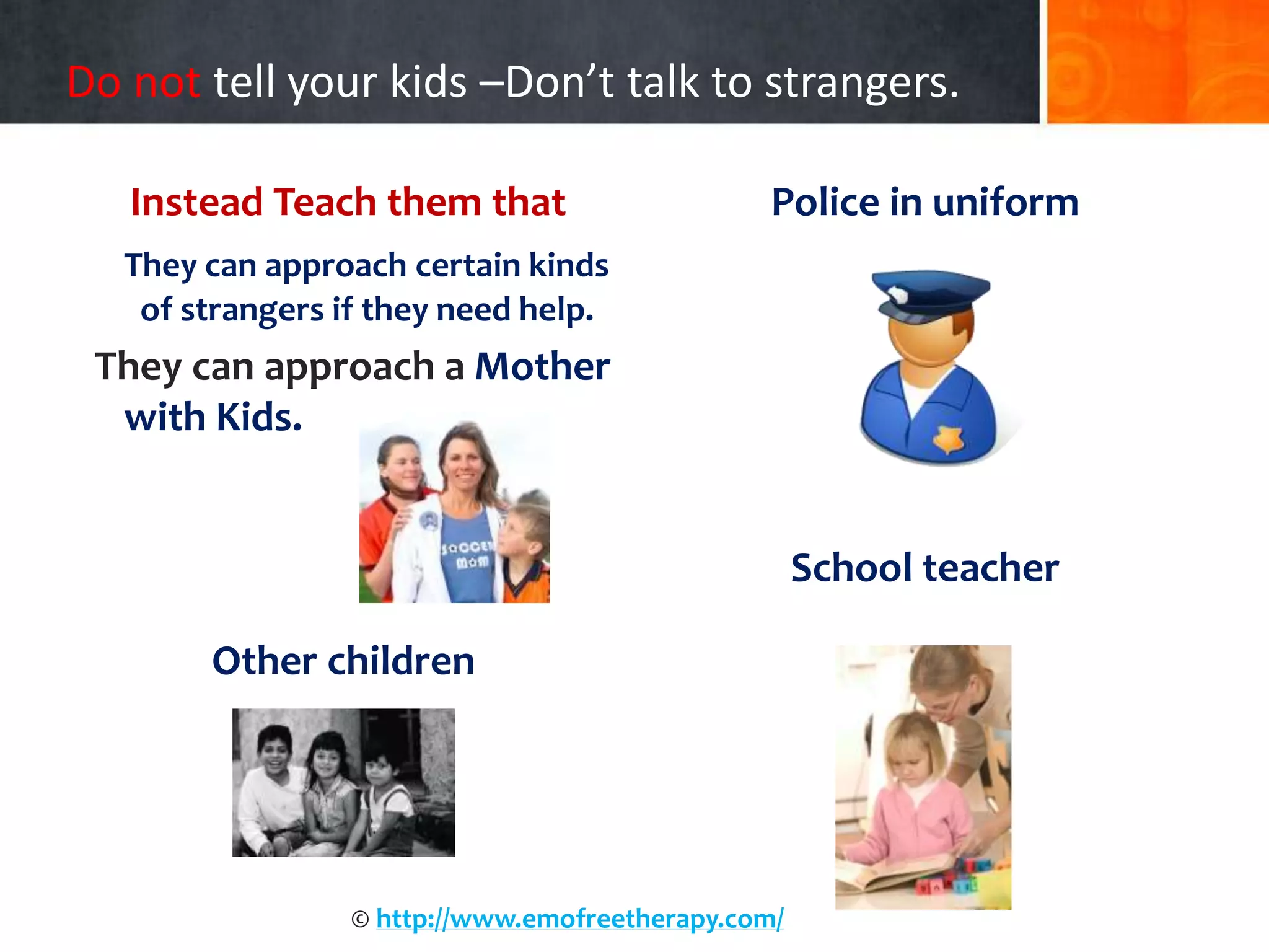 Do not tell your kids –Don’t talk to strangers.
Instead Teach them that
They can approach certain kinds
of strangers if they need help.
They can approach a Mother
with Kids.
Other children
Police in uniform
School teacher
© http://www.emofreetherapy.com/
 