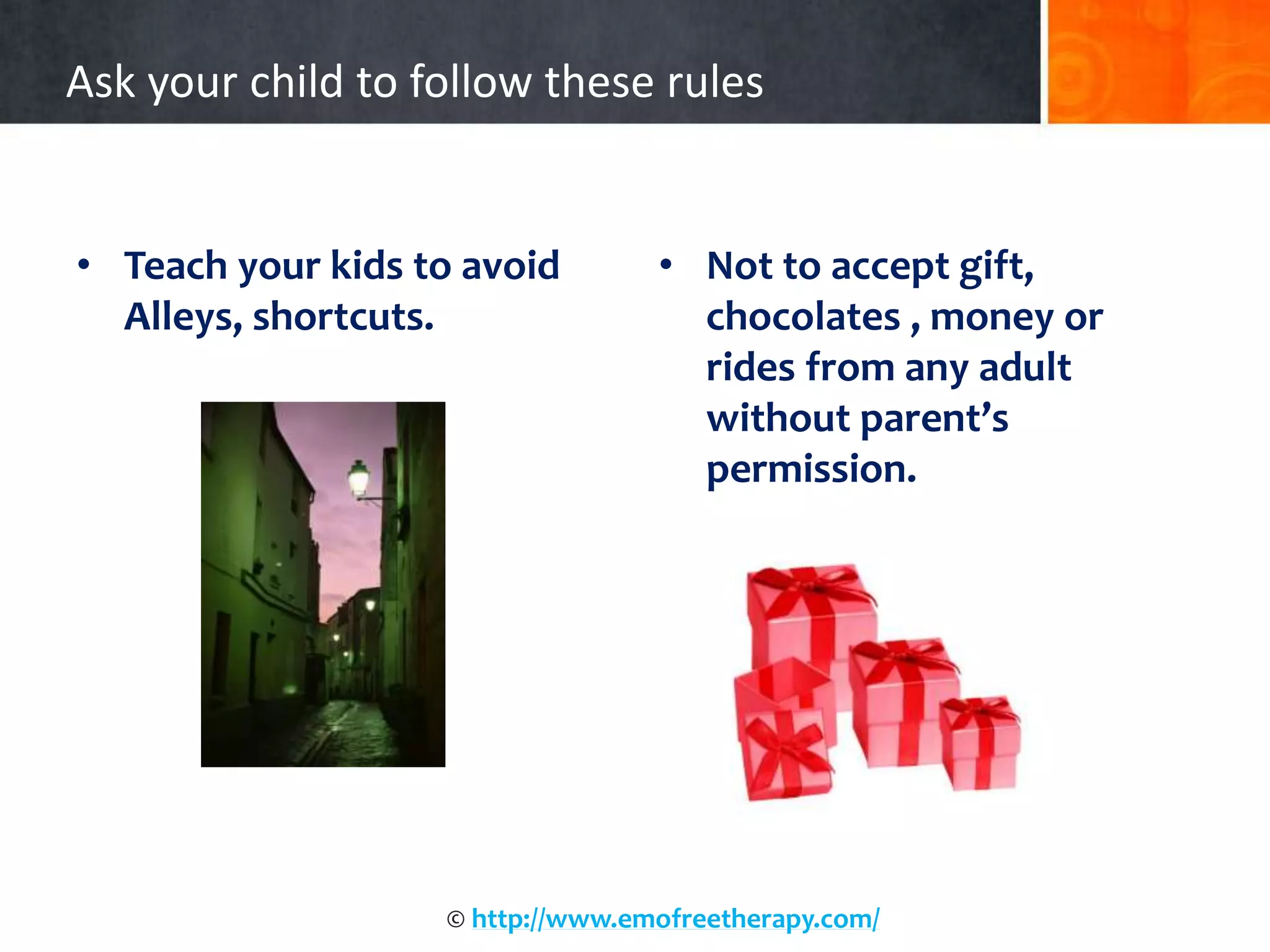 Ask your child to follow these rules
• Teach your kids to avoid
Alleys, shortcuts.
• Not to accept gift,
chocolates , money or
rides from any adult
without parent’s
permission.
© http://www.emofreetherapy.com/
 