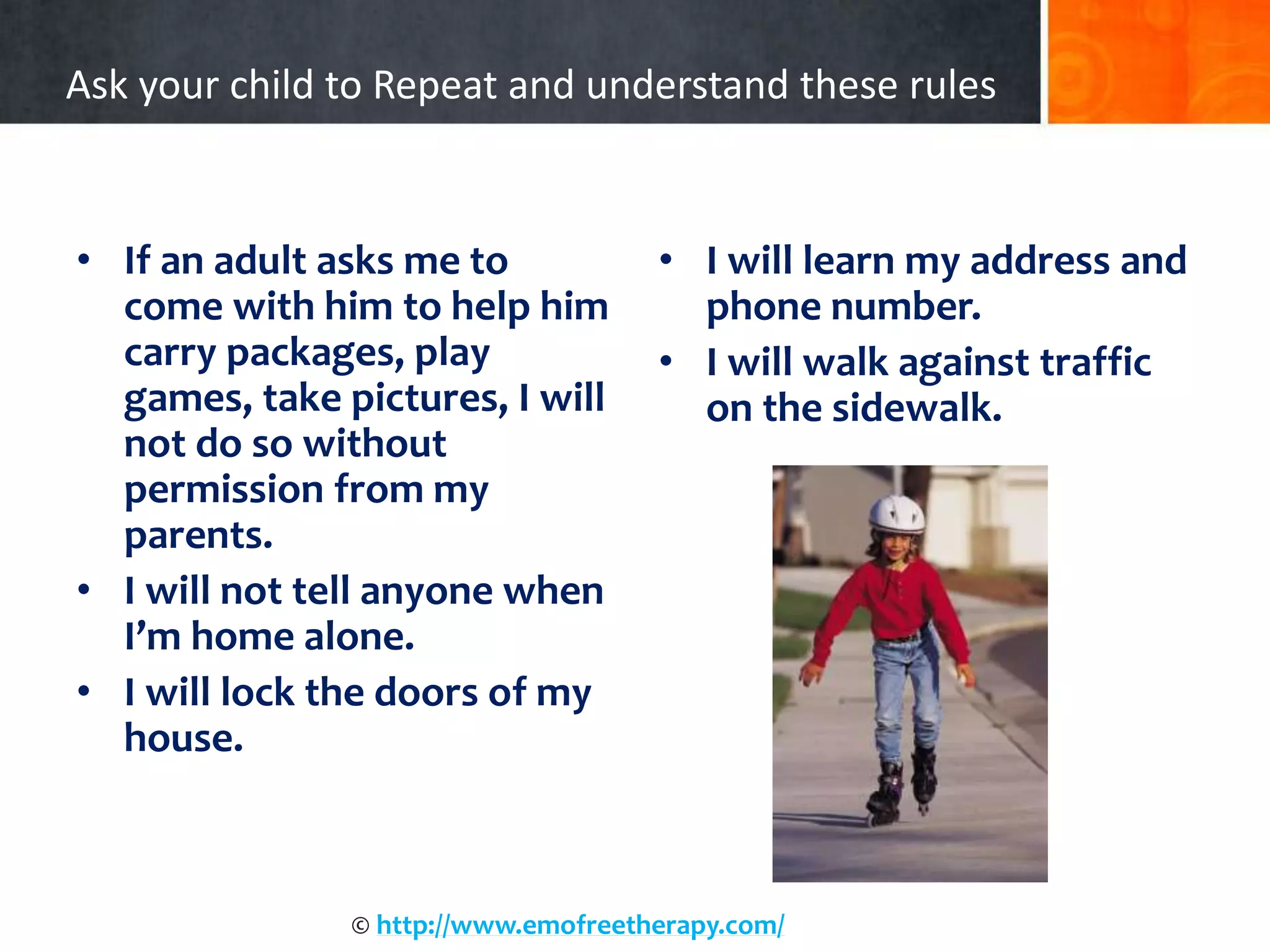 Ask your child to Repeat and understand these rules
• If an adult asks me to
come with him to help him
carry packages, play
games, take pictures, I will
not do so without
permission from my
parents.
• I will not tell anyone when
I’m home alone.
• I will lock the doors of my
house.
• I will learn my address and
phone number.
• I will walk against traffic
on the sidewalk.
© http://www.emofreetherapy.com/
 