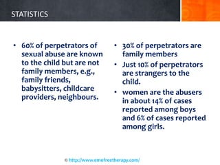 STATISTICS
• 60% of perpetrators of
sexual abuse are known
to the child but are not
family members, e.g.,
family friends,
babysitters, childcare
providers, neighbours.
• 30% of perpetrators are
family members
• Just 10% of perpetrators
are strangers to the
child.
• women are the abusers
in about 14% of cases
reported among boys
and 6% of cases reported
among girls.
© http://www.emofreetherapy.com/
 