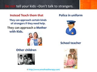 Do not tell your kids –Don’t talk to strangers.
Instead Teach them that
They can approach certain kinds
of strangers if they need help.
They can approach a Mother
with Kids.
Other children
Police in uniform
School teacher
© http://www.emofreetherapy.com/
 