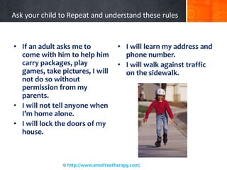 Ask your child to Repeat and understand these rules
• If an adult asks me to
come with him to help him
carry packages, play
games, take pictures, I will
not do so without
permission from my
parents.
• I will not tell anyone when
I’m home alone.
• I will lock the doors of my
house.
• I will learn my address and
phone number.
• I will walk against traffic
on the sidewalk.
© http://www.emofreetherapy.com/
 
