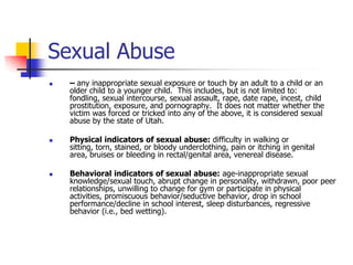 Sexual Abuse– any inappropriate sexual exposure or touch by an adult to a child or an older child to a younger child.  This includes, but is not limited to: fondling, sexual intercourse, sexual assault, rape, date rape, incest, child prostitution, exposure, and pornography.  It does not matter whether the victim was forced or tricked into any of the above, it is considered sexual abuse by the state of Utah.Physical indicators of sexual abuse: difficulty in walking or sitting, torn, stained, or bloody underclothing, pain or itching in genital area, bruises or bleeding in rectal/genital area, venereal disease.Behavioral indicators of sexual abuse: age-inappropriate sexual knowledge/sexual touch, abrupt change in personality, withdrawn, poor peer relationships, unwilling to change for gym or participate in physical activities, promiscuous behavior/seductive behavior, drop in school performance/decline in school interest, sleep disturbances, regressive behavior (i.e., bed wetting).