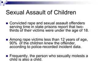 Sexual Assault of ChildrenConvicted rape and sexual assault offenders serving time in state prisons report that two-thirds of their victims were under the age of 18.Among rape victims less than 12 years of age, 90%  of the children knew the offender, according to police-recorded incident data.Frequently, the person who sexually molests a child is also a child.