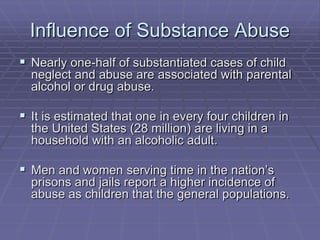 Influence of Substance AbuseNearly one-half of substantiated cases of child neglect and abuse are associated with parental alcohol or drug abuse.It is estimated that one in every four children in the United States (28 million) are living in a household with an alcoholic adult.Men and women serving time in the nation’s prisons and jails report a higher incidence of abuse as children that the general populations.