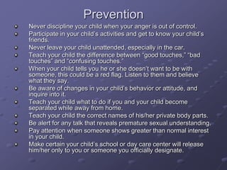 PreventionNever discipline your child when your anger is out of control. Participate in your child’s activities and get to know your child’s friends. Never leave your child unattended, especially in the car. Teach your child the difference between “good touches,” “bad touches” and “confusing touches.” When your child tells you he or she doesn’t want to be with someone, this could be a red flag. Listen to them and believe what they say.Be aware of changes in your child’s behavior or attitude, and inquire into it.Teach your child what to do if you and your child become separated while away from home.Teach your child the correct names of his/her private body parts.Be alert for any talk that reveals premature sexual understanding.Pay attention when someone shows greater than normal interest in your child.Make certain your child’s school or day care center will release him/her only to you or someone you officially designate.