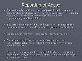 Reporting of AbuseApproximately 3 million reports of possible maltreatment are made to child protective service  agencies each year.  In calendar year 2000, these referrals concerned the welfare of approximately 5 million children.The actual incidence of abuse and neglect is estimated to the three times greater than the number reported to authorities.Child abuse is reported – on average – every 10 seconds.An estimated 879,000 victims of maltreatment were substantiated after investigation by child protective service agencies in 2000.Nine in 10 Americans polled regard child abuse as a serious problem, yet only 1 in 3 reported abuse when confronted with an actual situation.