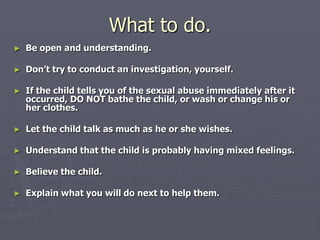 What to do.Be open and understanding. Don’t try to conduct an investigation, yourself. If the child tells you of the sexual abuse immediately after it occurred, DO NOT bathe the child, or wash or change his or her clothes. Let the child talk as much as he or she wishes. Understand that the child is probably having mixed feelings. Believe the child. Explain what you will do next to help them. 