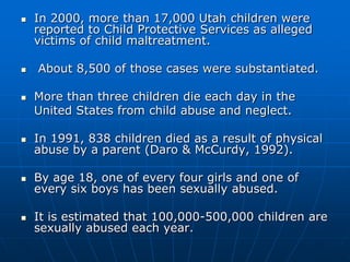In 2000, more than 17,000 Utah children were reported to Child Protective Services as alleged victims of child maltreatment. About 8,500 of those cases were substantiated. More than three children die each day in the 	United States from child abuse and neglect. In 1991, 838 children died as a result of physical abuse by a parent (Daro & McCurdy, 1992).By age 18, one of every four girls and one of every six boys has been sexually abused.It is estimated that 100,000-500,000 children are sexually abused each year. 