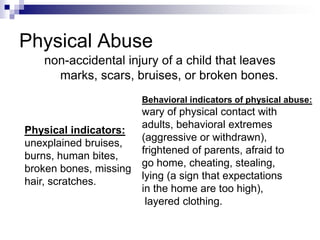 Physical Abusenon-accidental injury of a child that leaves marks, scars, bruises, or broken bones.Behavioral indicators of physical abuse:wary of physical contact with adults, behavioral extremes (aggressive or withdrawn), frightened of parents, afraid to go home, cheating, stealing, lying (a sign that expectations in the home are too high), layered clothing.Physical indicators:unexplained bruises,burns, human bites, broken bones, missing hair, scratches.