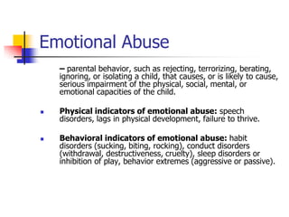 Emotional Abuse	– parental behavior, such as rejecting, terrorizing, berating, ignoring, or isolating a child, that causes, or is likely to cause, serious impairment of the physical, social, mental, or emotional capacities of the child.Physical indicators of emotional abuse: speech disorders, lags in physical development, failure to thrive.Behavioral indicators of emotional abuse: habit disorders (sucking, biting, rocking), conduct disorders (withdrawal, destructiveness, cruelty), sleep disorders or inhibition of play, behavior extremes (aggressive or passive).