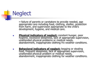 Neglect	– failure of parents or caretakers to provide needed, age appropriate care including food, clothing, shelter, protection from harm, and supervision appropriate to the child’s development, hygiene, and medical care.Physical indicators of neglect:constant hunger, poor hygiene, excessive sleepiness, lack of appropriate supervision, unattended physical problems or medical needs, abandonment, inappropriate clothing fro weather conditions.Behavioral indicators of neglect:begging or stealing food, frequent sleepiness, lack of appropriate supervision, unattended physical problem or medical needs, abandonment, inappropriate clothing for weather conditions.