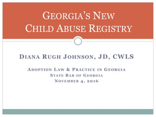DIANA RUGH JOHNSON, JD, CWLS
ADOPTION LAW & PRACTICE IN GEORGIA
STATE BAR OF GEORGIA
NOVEMBER 4, 2016
GEORGIA’S NEW
CHILD ABUSE REGISTRY
 