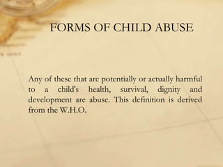 FORMS OF CHILD ABUSE
Any of these that are potentially or actually harmful
to a child's health, survival, dignity and
development are abuse. This definition is derived
from the W.H.O.
 