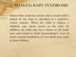 SHAKEN BABY SYNDROME
Shaken baby syndrome occurs when a small child is
shaken by the arms or shoulders in a repetitive,
violent manner. When the child is shaken, a
whiplash type injury occurs to the neck. In
addition, the child may have edema to the brain
stem and retinal or brain haemorrhage's. Loss of
vision, mental retardation, or even death may occur
in these children.
 