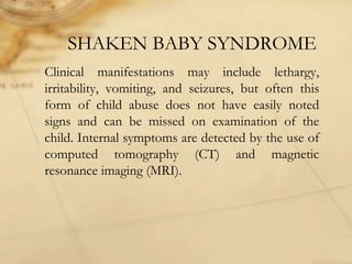 SHAKEN BABY SYNDROME
Clinical manifestations may include lethargy,
irritability, vomiting, and seizures, but often this
form of child abuse does not have easily noted
signs and can be missed on examination of the
child. Internal symptoms are detected by the use of
computed tomography (CT) and magnetic
resonance imaging (MRI).
 