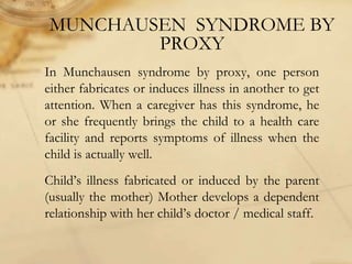 MUNCHAUSEN SYNDROME BY
PROXY
In Munchausen syndrome by proxy, one person
either fabricates or induces illness in another to get
attention. When a caregiver has this syndrome, he
or she frequently brings the child to a health care
facility and reports symptoms of illness when the
child is actually well.
Child’s illness fabricated or induced by the parent
(usually the mother) Mother develops a dependent
relationship with her child’s doctor / medical staff.
 
