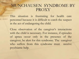 MUNCHAUSEN SYNDROME BY
PROXY
This situation is frustrating for health care
personnel because it is difficult to catch the suspect
in the act of endangering the child.
Close observation of the caregiver’s interactions
with the child is necessary. For instance, if episodes
of apnea occur only in the presence of the
caregiver, be alert for this syndrome. The caregiver
who suffers from this syndrome must receive
psychiatric help.
 