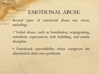 EMOTIONAL ABUSE
Several types of emotional abuse can occur,
including:-
• Verbal abuse, such as humiliation, scapegoating,
unrealistic expectations with belittling, and erratic
discipline
• Emotional unavailability when caregivers are
absorbed in their own problems
 