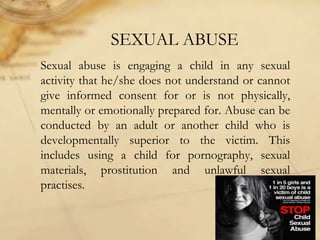 SEXUAL ABUSE
Sexual abuse is engaging a child in any sexual
activity that he/she does not understand or cannot
give informed consent for or is not physically,
mentally or emotionally prepared for. Abuse can be
conducted by an adult or another child who is
developmentally superior to the victim. This
includes using a child for pornography, sexual
materials, prostitution and unlawful sexual
practises.
 