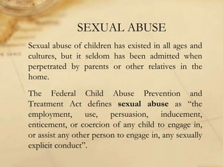 SEXUAL ABUSE
Sexual abuse of children has existed in all ages and
cultures, but it seldom has been admitted when
perpetrated by parents or other relatives in the
home.
The Federal Child Abuse Prevention and
Treatment Act defines sexual abuse as “the
employment, use, persuasion, inducement,
enticement, or coercion of any child to engage in,
or assist any other person to engage in, any sexually
explicit conduct”.
 