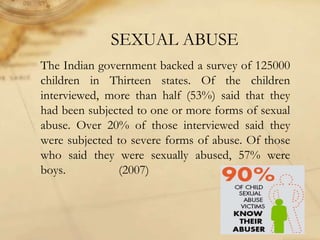 SEXUAL ABUSE
The Indian government backed a survey of 125000
children in Thirteen states. Of the children
interviewed, more than half (53%) said that they
had been subjected to one or more forms of sexual
abuse. Over 20% of those interviewed said they
were subjected to severe forms of abuse. Of those
who said they were sexually abused, 57% were
boys. (2007)
 
