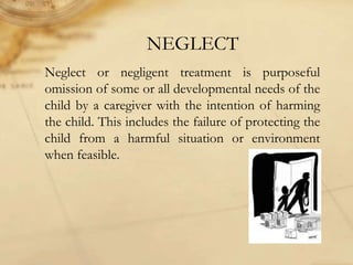 NEGLECT
Neglect or negligent treatment is purposeful
omission of some or all developmental needs of the
child by a caregiver with the intention of harming
the child. This includes the failure of protecting the
child from a harmful situation or environment
when feasible.
 