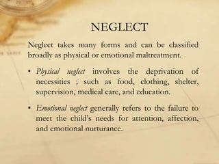 NEGLECT
Neglect takes many forms and can be classified
broadly as physical or emotional maltreatment.
• Physical neglect involves the deprivation of
necessities ; such as food, clothing, shelter,
supervision, medical care, and education.
• Emotional neglect generally refers to the failure to
meet the child’s needs for attention, affection,
and emotional nurturance.
 