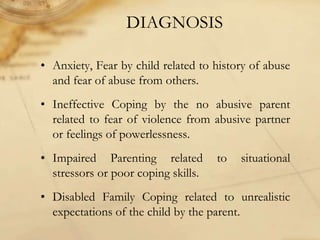 DIAGNOSIS
• Anxiety, Fear by child related to history of abuse
and fear of abuse from others.
• Ineffective Coping by the no abusive parent
related to fear of violence from abusive partner
or feelings of powerlessness.
• Impaired Parenting related to situational
stressors or poor coping skills.
• Disabled Family Coping related to unrealistic
expectations of the child by the parent.
 