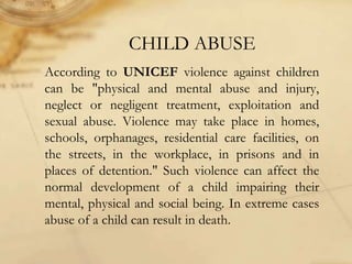 CHILD ABUSE
According to UNICEF violence against children
can be "physical and mental abuse and injury,
neglect or negligent treatment, exploitation and
sexual abuse. Violence may take place in homes,
schools, orphanages, residential care facilities, on
the streets, in the workplace, in prisons and in
places of detention." Such violence can affect the
normal development of a child impairing their
mental, physical and social being. In extreme cases
abuse of a child can result in death.
 