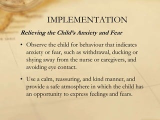 IMPLEMENTATION
Relieving the Child’s Anxiety and Fear
• Observe the child for behaviour that indicates
anxiety or fear, such as withdrawal, ducking or
shying away from the nurse or caregivers, and
avoiding eye contact.
• Use a calm, reassuring, and kind manner, and
provide a safe atmosphere in which the child has
an opportunity to express feelings and fears.
 