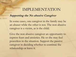 IMPLEMENTATION
Supporting the No abusive Caregiver
In some cases, one caregiver in the family may be
an abuser while the other is not. The non abusive
caregiver is a victim, as is the child.
Give the non abusive caregiver an opportunity to
express fears and anxieties. He or she may feel
powerless in the situation. Support the passive
caregiver in deciding whether to continue the
relationship or leave it.
 