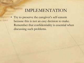 IMPLEMENTATION
• Try to preserve the caregiver’s self-esteem
because this is not an easy decision to make.
Remember that confidentiality is essential when
discussing such problems.
 