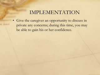 IMPLEMENTATION
• Give the caregiver an opportunity to discuss in
private any concerns; during this time, you may
be able to gain his or her confidence.
 