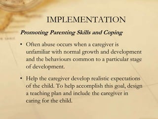IMPLEMENTATION
Promoting Parenting Skills and Coping
• Often abuse occurs when a caregiver is
unfamiliar with normal growth and development
and the behaviours common to a particular stage
of development.
• Help the caregiver develop realistic expectations
of the child. To help accomplish this goal, design
a teaching plan and include the caregiver in
caring for the child.
 