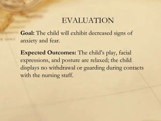 EVALUATION
Goal: The child will exhibit decreased signs of
anxiety and fear.
Expected Outcomes: The child’s play, facial
expressions, and posture are relaxed; the child
displays no withdrawal or guarding during contacts
with the nursing staff.
 