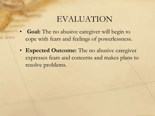 EVALUATION
• Goal: The no abusive caregiver will begin to
cope with fears and feelings of powerlessness.
• Expected Outcome: The no abusive caregiver
expresses fears and concerns and makes plans to
resolve problems.
 