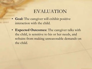 EVALUATION
• Goal: The caregiver will exhibit positive
interaction with the child.
• Expected Outcomes: The caregiver talks with
the child, is sensitive to his or her needs, and
refrains from making unreasonable demands on
the child.
 