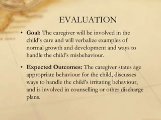 EVALUATION
• Goal: The caregiver will be involved in the
child’s care and will verbalize examples of
normal growth and development and ways to
handle the child’s misbehaviour.
• Expected Outcomes: The caregiver states age
appropriate behaviour for the child, discusses
ways to handle the child’s irritating behaviour,
and is involved in counselling or other discharge
plans.
 